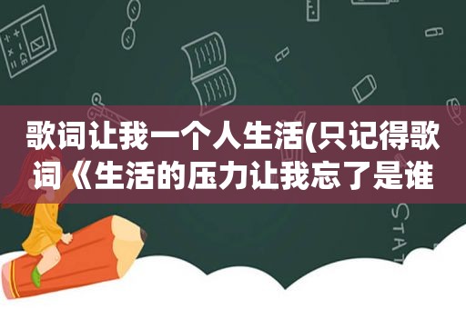 歌词让我一个人生活(只记得歌词《生活的压力让我忘了是谁》速度)