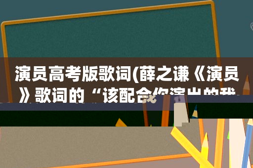 演员高考版歌词(薛之谦《演员》歌词的“该配合你演出的我演视而不见，在逼一个最爱你)