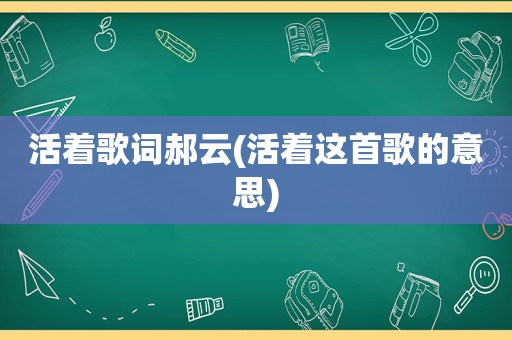 活着歌词郝云(活着这首歌的意思)