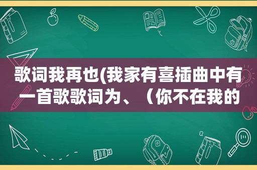 歌词我再也(我家有喜插曲中有一首歌歌词为、（你不在我的世界有多难挨、再也回不来……)后面的忘记了)