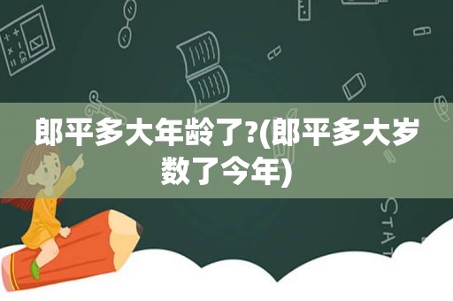 郎平多大年龄了?(郎平多大岁数了今年)