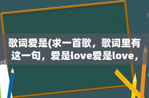 歌词爱是(求一首歌，歌词里有这一句，爱是love爱是love，女声的)