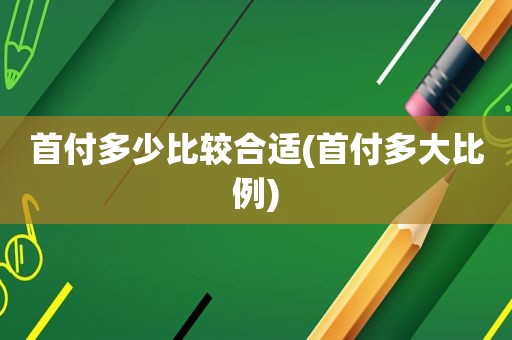 首付多少比较合适(首付多大比例)