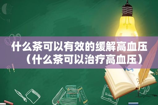 什么茶可以有效的缓解高血压（什么茶可以治疗高血压）