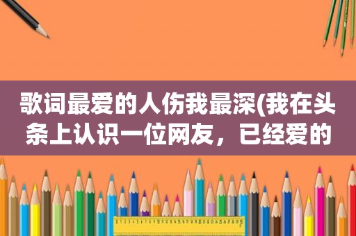 歌词最爱的人伤我最深(我在头条上认识一位网友，已经爱的无法自拔，我该怎么办)