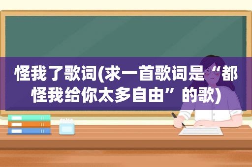 怪我了歌词(求一首歌词是“都怪我给你太多自由”的歌)