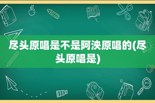 尽头原唱是不是阿泱原唱的(尽头原唱是)