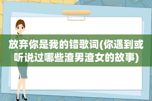 放弃你是我的错歌词(你遇到或听说过哪些渣男渣女的故事)