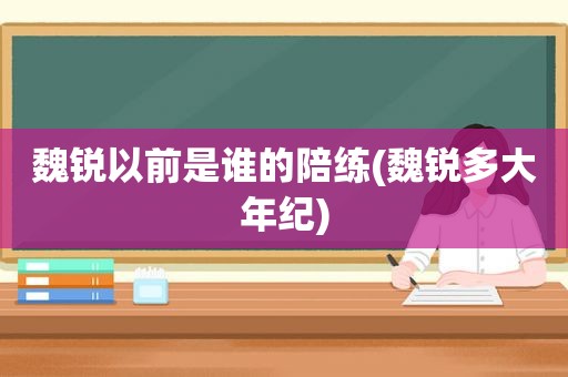 魏锐以前是谁的陪练(魏锐多大年纪)