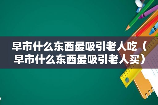 早市什么东西最吸引老人吃（早市什么东西最吸引老人买）