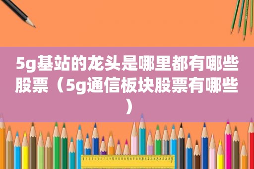 5g基站的龙头是哪里都有哪些股票（5g通信板块股票有哪些）