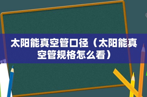 太阳能真空管口径（太阳能真空管规格怎么看）