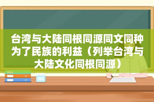 台湾与大陆同根同源同文同种为了民族的利益（列举台湾与大陆文化同根同源）