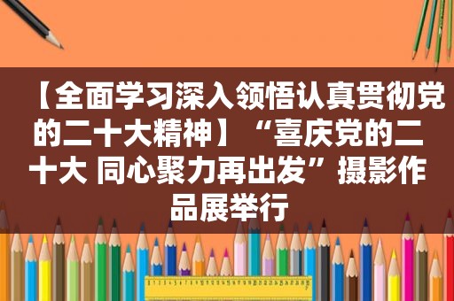 【全面学习深入领悟认真贯彻党的二十大精神】“喜庆党的二十大 同心聚力再出发”摄影作品展举行