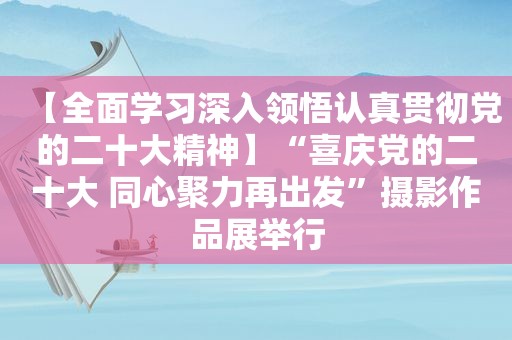 【全面学习深入领悟认真贯彻党的二十大精神】“喜庆党的二十大 同心聚力再出发”摄影作品展举行