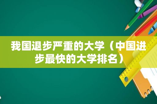 我国退步严重的大学（中国进步最快的大学排名）