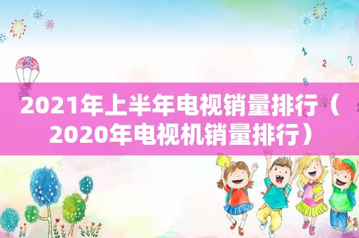 2021年上半年电视销量排行（2020年电视机销量排行）