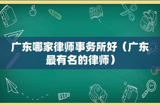 广东哪家律师事务所好（广东最有名的律师）