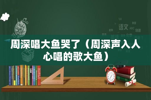 周深唱大鱼哭了（周深声入人心唱的歌大鱼）