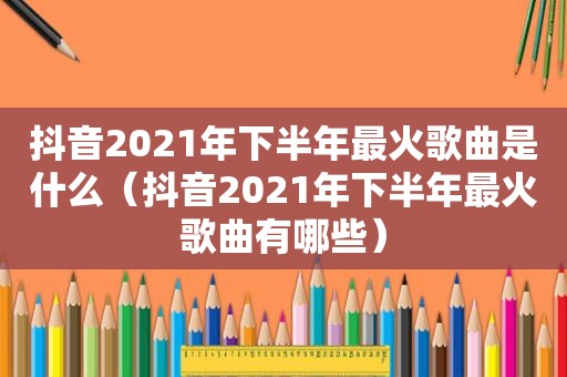 抖音2021年下半年最火歌曲是什么（抖音2021年下半年最火歌曲有哪些）