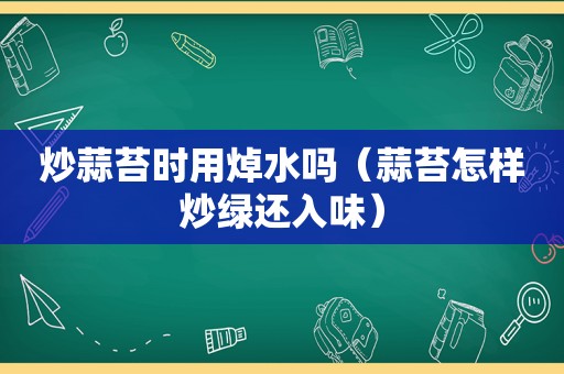 炒蒜苔时用焯水吗（蒜苔怎样炒绿还入味）