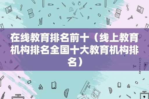 在线教育排名前十（线上教育机构排名全国十大教育机构排名）