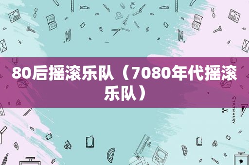 80后摇滚乐队（7080年代摇滚乐队）