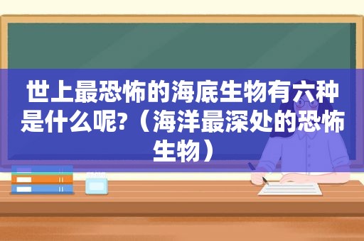 世上最恐怖的海底生物有六种是什么呢?（海洋最深处的恐怖生物）