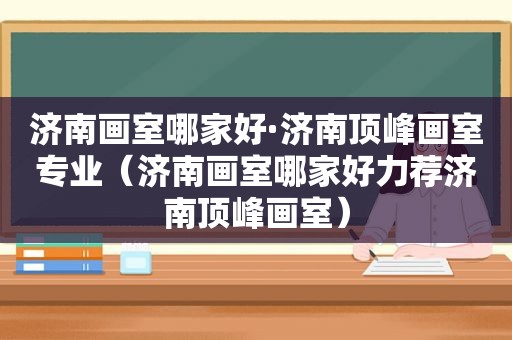 济南画室哪家好·济南顶峰画室专业（济南画室哪家好力荐济南顶峰画室）