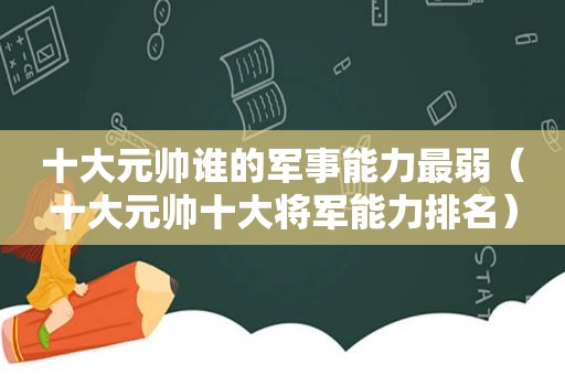 十大元帅谁的军事能力最弱（十大元帅十大将军能力排名）