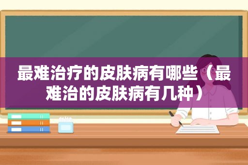 最难治疗的皮肤病有哪些（最难治的皮肤病有几种）