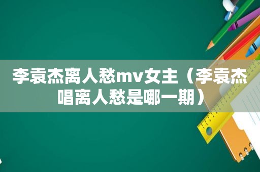 李袁杰离人愁mv女主（李袁杰唱离人愁是哪一期）