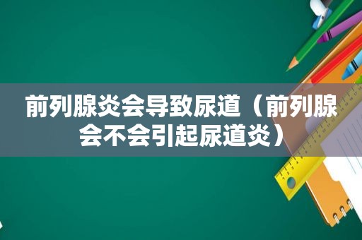 前列腺炎会导致尿道（前列腺会不会引起尿道炎）