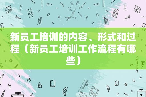 新员工培训的内容、形式和过程（新员工培训工作流程有哪些）