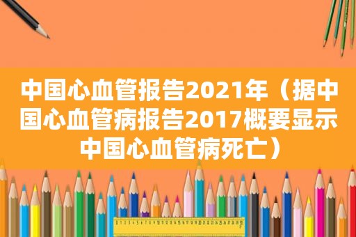 中国心血管报告2021年（据中国心血管病报告2017概要显示中国心血管病死亡）