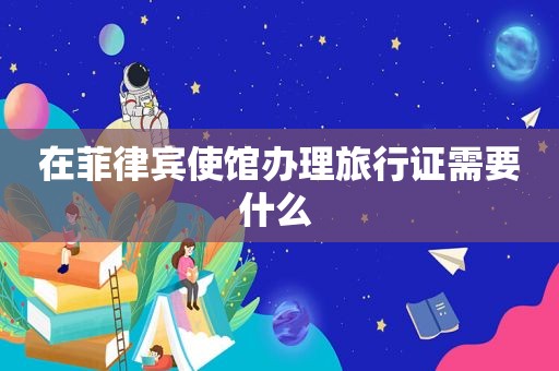 在菲律宾使馆办理旅行证需要什么 