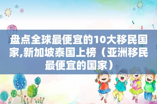 盘点全球最便宜的10大移民国家,新加坡泰国上榜（亚洲移民最便宜的国家）