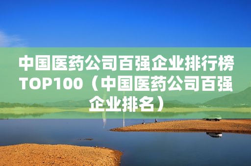 中国医药公司百强企业排行榜TOP100（中国医药公司百强企业排名）