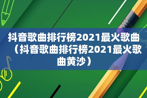 抖音歌曲排行榜2021最火歌曲（抖音歌曲排行榜2021最火歌曲黄沙）