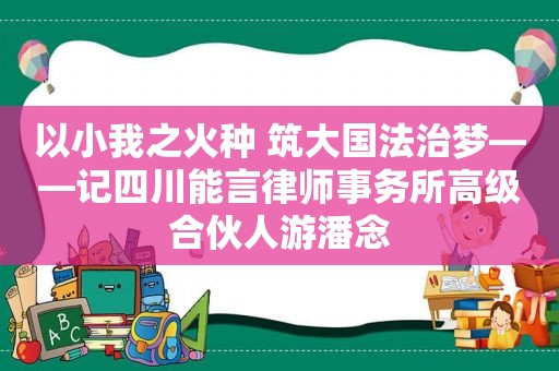 以小我之火种 筑大国法治梦——记四川能言律师事务所高级合伙人游潘念