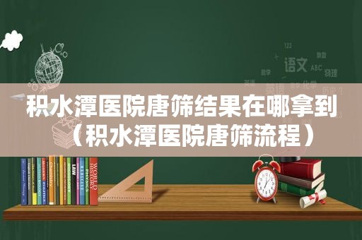 积水潭医院唐筛结果在哪拿到（积水潭医院唐筛流程）