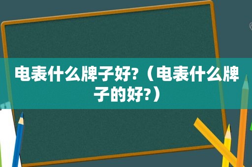 电表什么牌子好?（电表什么牌子的好?）