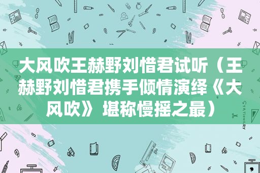 大风吹王赫野刘惜君试听（王赫野刘惜君携手倾情演绎《大风吹》 堪称慢摇之最）