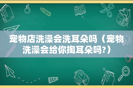 宠物店洗澡会洗耳朵吗（宠物洗澡会给你掏耳朵吗?）