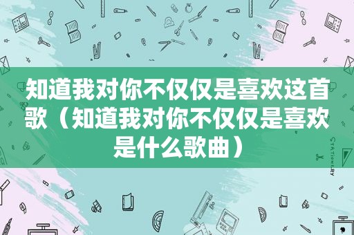 知道我对你不仅仅是喜欢这首歌（知道我对你不仅仅是喜欢是什么歌曲）