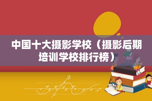 中国十大摄影学校（摄影后期培训学校排行榜）