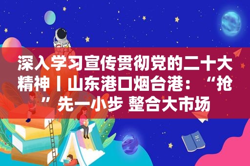 深入学习宣传贯彻党的二十大精神丨山东港口烟台港：“抢”先一小步 整合大市场