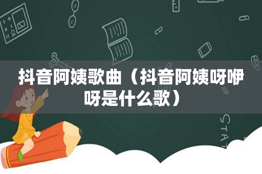 抖音阿姨歌曲（抖音阿姨呀咿呀是什么歌）