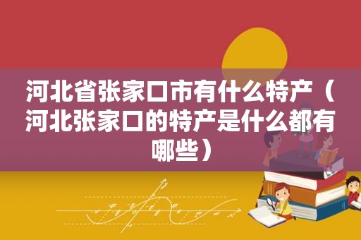 河北省张家口市有什么特产（河北张家口的特产是什么都有哪些）