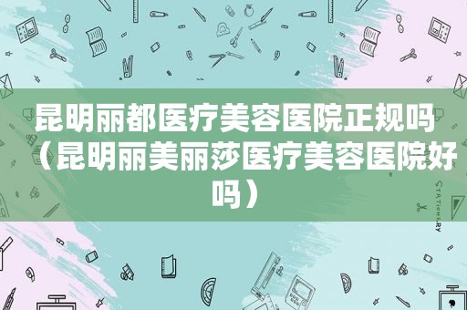 昆明丽都医疗美容医院正规吗（昆明丽美丽莎医疗美容医院好吗）